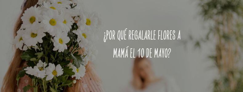 ¿Por qué regalarle flores a Mamá el 10 de mayo?